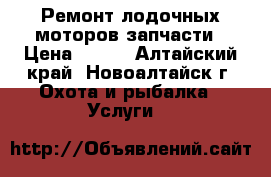 Ремонт лодочных моторов,запчасти › Цена ­ 300 - Алтайский край, Новоалтайск г. Охота и рыбалка » Услуги   